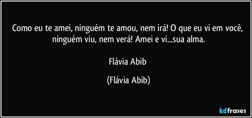 Como eu te amei, ninguém te amou, nem irá! O que eu vi em você, ninguém viu, nem verá! Amei e vi...sua alma.

Flávia Abib (Flávia Abib)