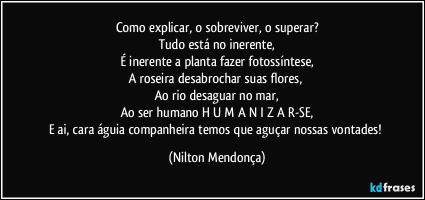 Como explicar, o sobreviver, o superar?
Tudo está no inerente,
É inerente a planta fazer fotossíntese,
A roseira desabrochar suas flores, 
Ao rio desaguar no mar,
Ao ser humano H U M A N I Z A R-SE,
E ai, cara águia companheira temos que aguçar nossas vontades! (Nilton Mendonça)