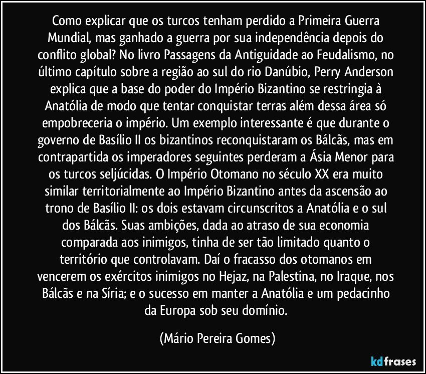 Como explicar que os turcos tenham perdido a Primeira Guerra Mundial, mas ganhado a guerra por sua independência depois do conflito global? No livro Passagens da Antiguidade ao Feudalismo, no último capítulo sobre a região ao sul do rio Danúbio, Perry Anderson explica que a base do poder do Império Bizantino se restringia à Anatólia de modo que tentar conquistar terras além dessa área só empobreceria o império. Um exemplo interessante é que durante o governo de Basílio II os bizantinos reconquistaram os Bálcãs, mas em contrapartida os imperadores seguintes perderam a Ásia Menor para os turcos seljúcidas. O Império Otomano no século XX era muito similar territorialmente ao Império Bizantino antes da ascensão ao trono de Basílio II: os dois estavam circunscritos a Anatólia e o sul dos Bálcãs. Suas ambições, dada ao atraso de sua economia comparada aos inimigos, tinha de ser tão limitado quanto o território que controlavam. Daí o fracasso dos otomanos em vencerem os exércitos inimigos no Hejaz, na Palestina, no Iraque, nos Bálcãs e na Síria; e o sucesso em manter a Anatólia e um pedacinho da Europa sob seu domínio. (Mário Pereira Gomes)