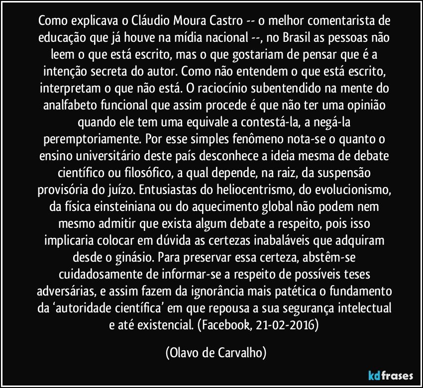 Como explicava o Cláudio Moura Castro -- o melhor comentarista de educação que já houve na mídia nacional --, no Brasil as pessoas não leem o que está escrito, mas o que gostariam de pensar que é a intenção secreta do autor. Como não entendem o que está escrito, interpretam o que não está. O raciocínio subentendido na mente do analfabeto funcional que assim procede é que não ter uma opinião quando ele tem uma equivale a contestá-la, a negá-la peremptoriamente. Por esse simples fenômeno nota-se o quanto o ensino universitário deste país desconhece a ideia mesma de debate científico ou filosófico, a qual depende, na raiz, da suspensão provisória do juízo. Entusiastas do heliocentrismo, do evolucionismo, da física einsteiniana ou do aquecimento global não podem nem mesmo admitir que exista algum debate a respeito, pois isso implicaria colocar em dúvida as certezas inabaláveis que adquiram desde o ginásio. Para preservar essa certeza, abstêm-se cuidadosamente de informar-se a respeito de possíveis teses adversárias, e assim fazem da ignorância mais patética o fundamento da ‘autoridade científica’ em que repousa a sua segurança intelectual e até existencial. (Facebook, 21-02-2016) (Olavo de Carvalho)