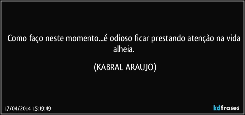 Como faço neste momento...é odioso ficar prestando atenção na vida alheia. (KABRAL ARAUJO)