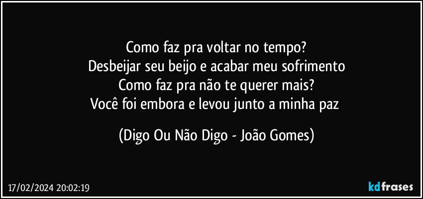 Como faz pra voltar no tempo?
Desbeijar seu beijo e acabar meu sofrimento
Como faz pra não te querer mais?
Você foi embora e levou junto a minha paz (Digo Ou Não Digo - João Gomes)