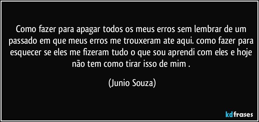 Como fazer para apagar todos os meus erros sem lembrar de um passado em que meus erros me trouxeram ate aqui. como fazer para esquecer se eles me fizeram tudo o que sou aprendi com eles e hoje não tem como tirar isso de mim . (Junio Souza)