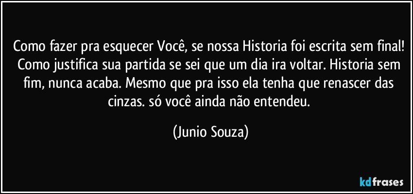 Como fazer pra esquecer Você, se nossa Historia foi escrita sem final! Como justifica sua partida se sei que um dia ira voltar. Historia sem fim, nunca acaba. Mesmo que pra isso ela tenha que renascer das cinzas. só você ainda não entendeu. (Junio Souza)