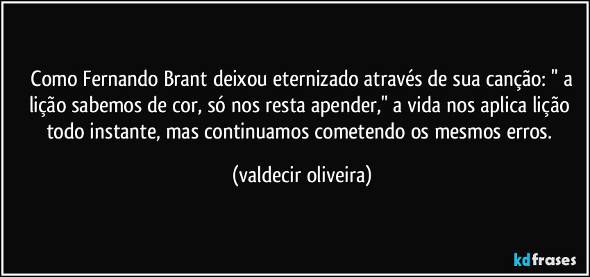 ⁠Como Fernando Brant deixou eternizado através de sua canção: " a lição sabemos de cor, só nos resta apender," a vida nos aplica lição todo instante, mas continuamos cometendo os mesmos erros. (valdecir oliveira)