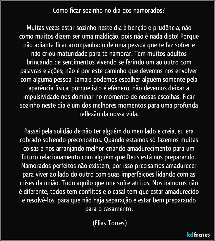 Como ficar sozinho no dia dos namorados? 
 
Muitas vezes estar sozinho neste dia é benção e prudência, não como muitos dizem ser uma maldição, pois não é nada disto! Porque não adianta ficar acompanhado de uma pessoa que te faz sofrer e não criou maturidade para te namorar. Tem muitos adultos brincando de sentimentos vivendo se ferindo um ao outro com palavras e ações; não é por este caminho que devemos nos envolver com alguma pessoa. Jamais podemos escolher alguém somente pela aparência física, porque isto é efêmero, não devemos deixar a impulsividade nos dominar no momento de nossas escolhas. Ficar sozinho neste dia é um dos melhores momentos para uma profunda reflexão da nossa vida. 
 
Passei pela solidão de não ter alguém do meu lado e creia, eu era cobrado sofrendo preconceitos. Quando estamos só fazemos muitas coisas e nos arranjando melhor criando amadurecimento para um futuro relacionamento com alguém que Deus está nos preparando. Namorados perfeitos não existem, por isso precisamos amadurecer para viver ao lado do outro com suas imperfeições lidando com as crises da união. Tudo aquilo que une sofre atritos. Nos namoros não é diferente, todos tem conflitos e o casal tem que estar amadurecido e resolvê-los, para que não haja separação e estar bem preparando para o casamento. (Elias Torres)