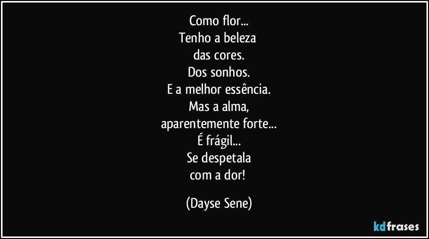 Como flor...
Tenho a beleza 
das cores.
Dos sonhos.
E a melhor essência.
Mas a alma,
aparentemente forte...
É frágil...
Se despetala
com a dor! (Dayse Sene)