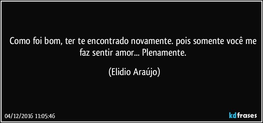 Como foi bom, ter te encontrado novamente. pois somente você me faz sentir amor... Plenamente. (Elidio Araújo)