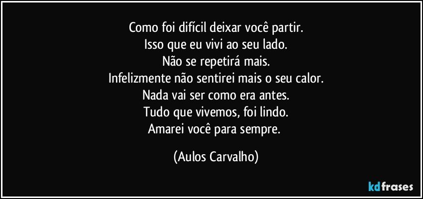 Como foi difícil deixar você partir.
Isso que eu vivi ao seu lado.
Não se repetirá mais.
Infelizmente não sentirei  mais o seu calor.
Nada vai ser como era antes.
Tudo que vivemos, foi lindo.
Amarei você para sempre. (Aulos Carvalho)