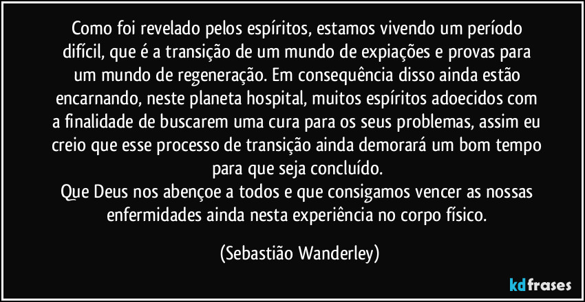 Como foi revelado pelos espíritos, estamos vivendo um período difícil, que é a transição de um mundo de expiações e provas para um mundo de regeneração. Em consequência disso ainda estão encarnando, neste planeta hospital, muitos espíritos adoecidos com a finalidade de buscarem uma cura para os seus problemas, assim eu creio que esse processo de transição ainda demorará um bom tempo para que seja concluído. 
Que Deus nos abençoe a todos e que consigamos vencer as nossas enfermidades ainda nesta experiência no corpo físico. (Sebastião Wanderley)