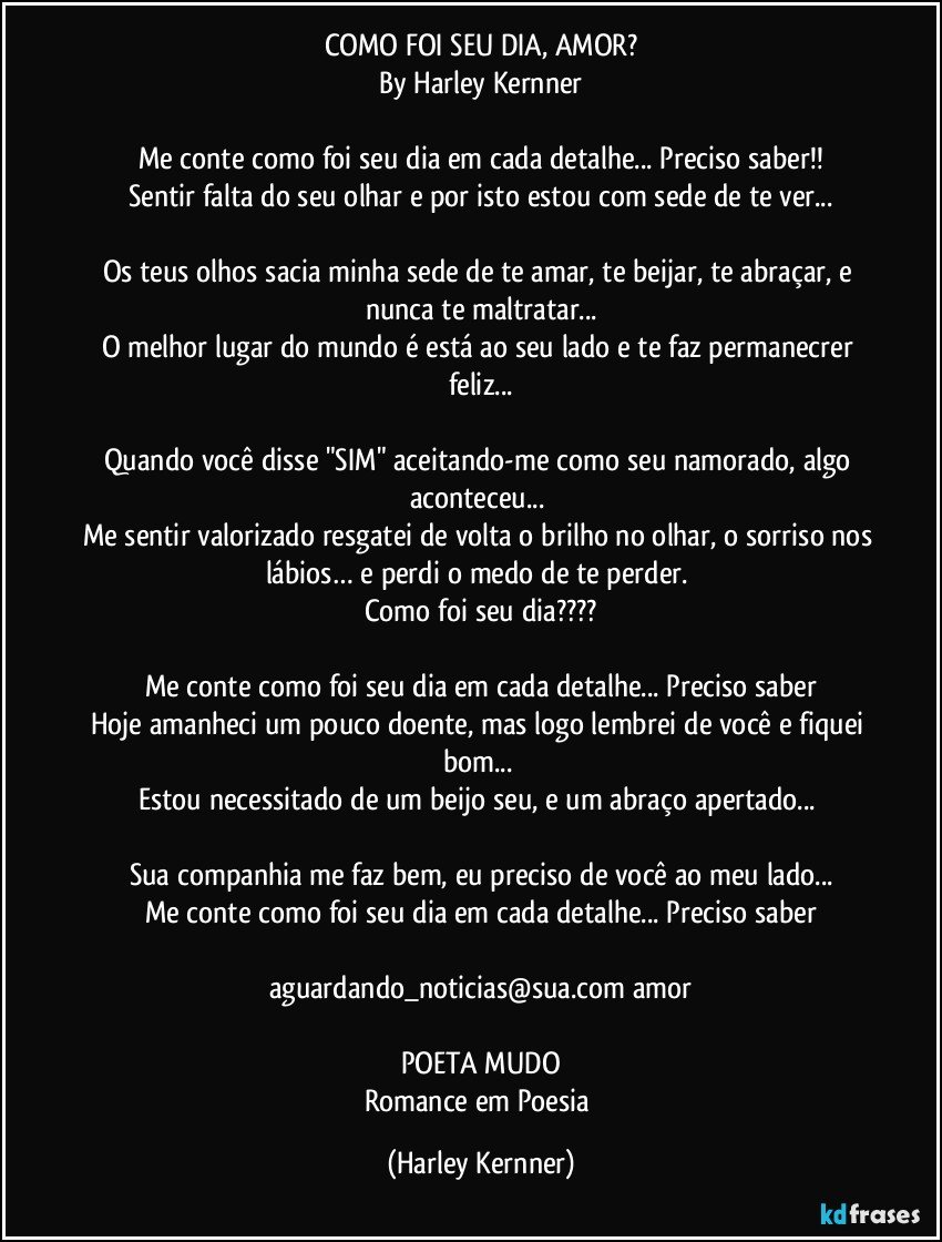 COMO FOI SEU DIA, AMOR?
By Harley Kernner

Me conte como foi seu dia em cada detalhe... Preciso saber!!
Sentir falta do seu olhar e por isto estou com sede de te ver...

Os teus olhos sacia minha sede de te amar, te beijar, te abraçar,  e nunca te maltratar...
O melhor lugar do mundo é está ao seu lado e te faz permanecrer feliz...

Quando você disse "SIM" aceitando-me como seu namorado, algo aconteceu... 
Me sentir valorizado resgatei de volta o brilho no olhar, o sorriso nos lábios… e perdi o medo de te perder. 
Como foi seu dia???

Me conte como foi seu dia em cada detalhe... Preciso saber
Hoje amanheci um pouco doente, mas logo lembrei de você e fiquei bom... 
Estou necessitado de um beijo seu, e um abraço apertado... 

Sua companhia me faz bem, eu preciso de você  ao meu lado...
Me conte como foi seu dia em cada detalhe... Preciso saber

aguardando_noticias@sua.com/amor

POETA MUDO
Romance em Poesia (Harley Kernner)