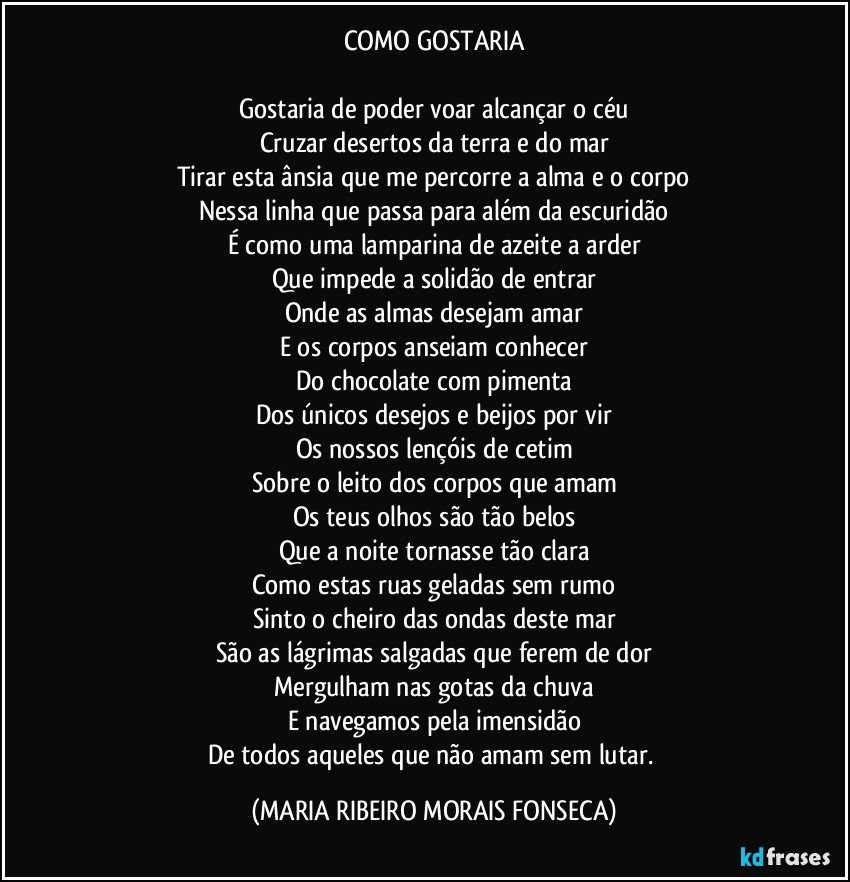 COMO GOSTARIA

Gostaria de poder voar alcançar o céu
Cruzar desertos da terra e do mar
Tirar esta ânsia que me percorre a alma e o corpo
Nessa linha que passa para além da escuridão
É como uma lamparina de azeite a arder
Que impede a solidão de entrar
Onde as almas desejam amar
E os corpos anseiam conhecer
Do chocolate com pimenta
Dos únicos desejos e beijos por vir
Os nossos lençóis de cetim
Sobre o leito dos corpos que amam
Os teus olhos são tão belos
Que a noite tornasse tão clara
Como estas ruas geladas sem rumo
Sinto o cheiro das ondas deste mar
São as lágrimas salgadas que ferem de dor
Mergulham nas gotas da chuva
E navegamos pela imensidão
De todos aqueles que não amam sem lutar. (MARIA RIBEIRO MORAIS FONSECA)