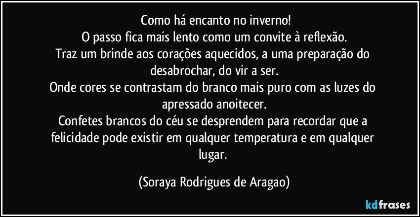 ⁠Como há encanto no inverno!
O passo fica mais lento como um convite à reflexão.
Traz um brinde aos corações aquecidos, a uma preparação do desabrochar, do vir a ser.
Onde cores se contrastam do branco mais puro com as luzes do apressado anoitecer.
Confetes brancos do céu se desprendem para recordar que a felicidade pode existir em qualquer temperatura e em qualquer lugar. (Soraya Rodrigues de Aragao)