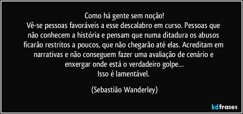 Como há gente sem noção!
Vê-se pessoas favoráveis a esse descalabro em curso. Pessoas que não conhecem a história e pensam que numa ditadura os abusos ficarão restritos a poucos, que não chegarão até elas. Acreditam em narrativas e não conseguem fazer uma avaliação de cenário e enxergar onde está o verdadeiro golpe…
Isso é lamentável. (Sebastião Wanderley)