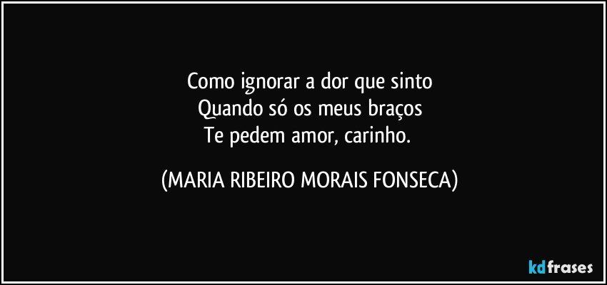 Como ignorar a dor que sinto
Quando só os meus braços
Te pedem amor, carinho. (MARIA RIBEIRO MORAIS FONSECA)