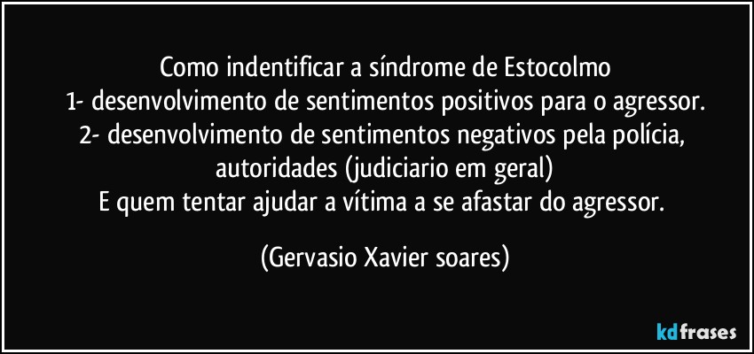 Como indentificar a síndrome de Estocolmo
1- desenvolvimento de sentimentos positivos para o agressor.
2- desenvolvimento de sentimentos negativos pela polícia, autoridades (judiciario em geral)
E quem tentar ajudar a vítima a se afastar do agressor. (Gervasio Xavier soares)