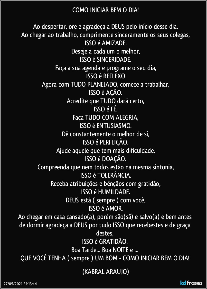 COMO INICIAR BEM O DIA!

Ao despertar, ore e agradeça a DEUS pelo início desse dia.
Ao chegar ao trabalho, cumprimente sinceramente os seus colegas,
ISSO é AMIZADE.
Deseje a cada um o melhor,
ISSO é SINCERIDADE.
Faça a sua agenda e programe o seu dia,
ISSO é REFLEXO
Agora com TUDO PLANEJADO, comece a trabalhar,
ISSO é AÇÃO.
Acredite que TUDO dará certo,
ISSO é FÉ.
Faça TUDO COM ALEGRIA,
ISSO é ENTUSIASMO.
Dê constantemente o melhor de si,
ISSO é PERFEIÇÃO.
Ajude aquele que tem mais dificuldade,
ISSO é DOAÇÃO.
Compreenda que nem todos estão na mesma sintonia,
ISSO é TOLERÂNCIA.
Receba atribuições e bênçãos com gratidão,
ISSO é HUMILDADE.
DEUS está ( sempre ) com você,
ISSO é AMOR.
Ao chegar em casa cansado(a), porém são(sã) e salvo(a) e bem antes de dormir agradeça a DEUS por tudo ISSO que recebestes e de graça destes, 
ISSO é GRATIDÃO.	
Boa Tarde... Boa NOITE e ... 
QUE VOCÊ TENHA ( sempre ) UM BOM - COMO INICIAR BEM O DIA! (KABRAL ARAUJO)