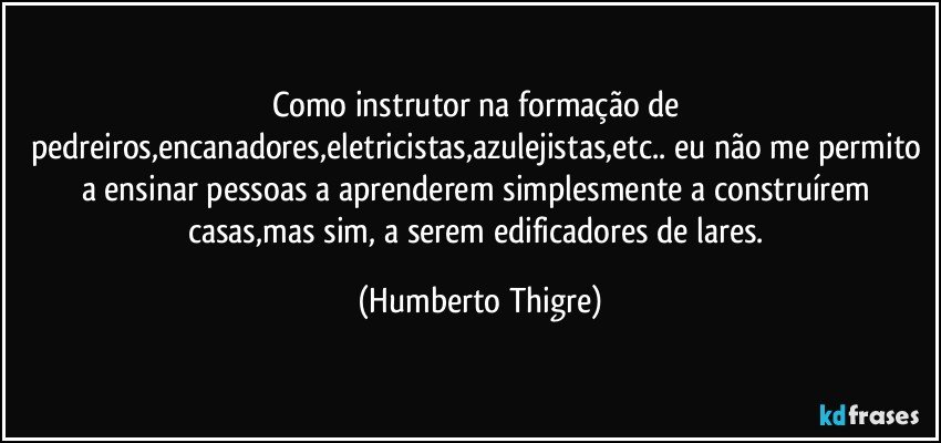 Como instrutor na formação de pedreiros,encanadores,eletricistas,azulejistas,etc.. eu não me permito a ensinar pessoas a aprenderem simplesmente a construírem casas,mas sim, a serem edificadores de lares. (Humberto Thigre)