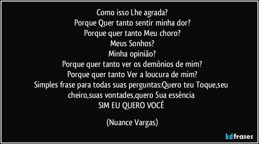 Como isso Lhe agrada?
Porque Quer tanto sentir minha dor?
Porque quer tanto Meu choro?
Meus Sonhos?
Minha opinião?
Porque quer tanto ver os demônios de mim?
Porque quer tanto Ver a loucura de mim?
Simples frase para todas suas perguntas:Quero teu Toque,seu cheiro,suas vontades,quero Sua essência 
SIM EU QUERO VOCÊ (Nuance Vargas)