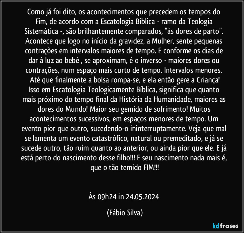 Como já foi dito, os acontecimentos que precedem os tempos do Fim, de acordo com a Escatologia Bíblica - ramo da Teologia Sistemática -, são brilhantemente comparados, "às dores de parto". Acontece que logo no início da gravidez, a Mulher, sente pequenas contrações em intervalos maiores de tempo. E conforme os dias de dar à luz ao bebê , se aproximam, é o inverso - maiores dores ou contrações, num espaço mais curto de tempo. Intervalos menores. Até que finalmente a bolsa rompa-se, e ela então gere a Criança!
Isso em Escatologia Teologicamente Bíblica, significa que quanto mais próximo do tempo final da História da Humanidade, maiores as dores do Mundo! Maior seu gemido de sofrimento! Muitos acontecimentos sucessivos, em espaços menores de tempo. Um evento pior que outro, sucedendo-o ininterruptamente. Veja que mal se lamenta um evento catastrófico, natural ou premeditado, e já se sucede outro, tão ruim quanto ao anterior, ou ainda pior que ele. E já está perto do nascimento desse filho!!! E seu nascimento nada mais é, que o tão temido FIM!!!


Às 09h24 in 24.05.2024 (Fábio Silva)