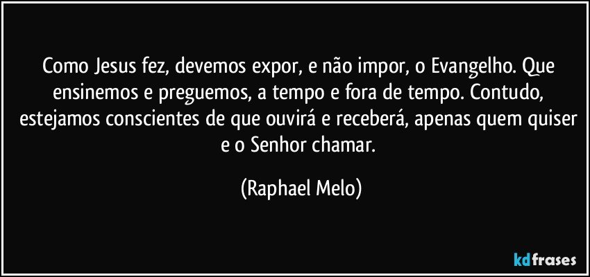Como Jesus fez, devemos expor, e não impor, o Evangelho. Que ensinemos e preguemos, a tempo e fora de tempo. Contudo, estejamos conscientes de que ouvirá e receberá, apenas quem quiser e o Senhor chamar. (Raphael Melo)