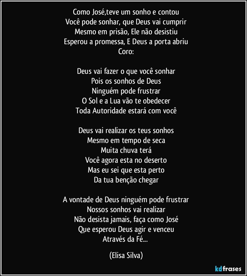 Como José,teve um sonho e contou
Você pode sonhar, que Deus vai cumprir
Mesmo em prisão, Ele não desistiu
Esperou a promessa, E Deus a porta abriu
Coro:

Deus vai fazer o que você sonhar
Pois os sonhos de Deus
Ninguém pode frustrar
O Sol e a Lua vão te obedecer
Toda Autoridade estará com você

Deus vai realizar os teus sonhos
Mesmo em tempo de seca
Muita chuva terá
Você agora esta no deserto
Mas eu sei que esta perto
Da tua benção chegar

A vontade de Deus ninguém pode frustrar
Nossos sonhos vai realizar
Não desista jamais, faça como José
Que esperou Deus agir e venceu
Através da Fé... (Elisa Silva)