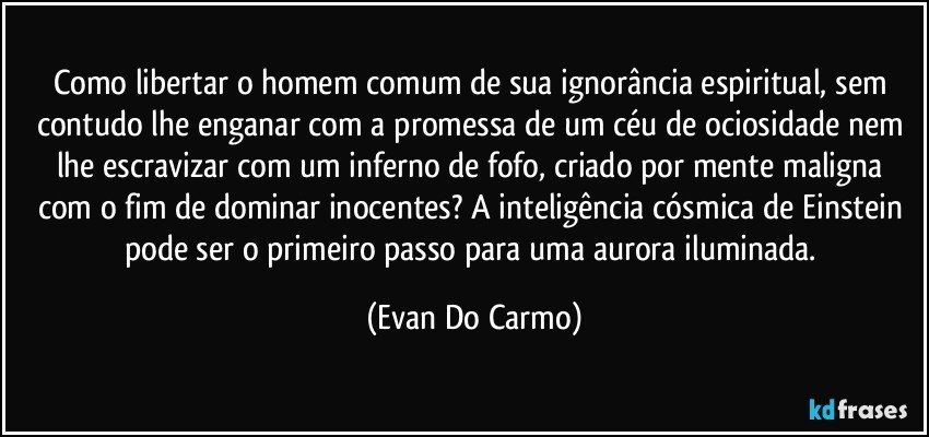 Como libertar o homem comum de sua ignorância espiritual, sem contudo lhe enganar com a promessa de um céu de ociosidade nem lhe escravizar com um inferno de fofo, criado por mente maligna com o fim de dominar inocentes? A inteligência cósmica de Einstein pode ser o primeiro passo para uma aurora iluminada. (Evan Do Carmo)