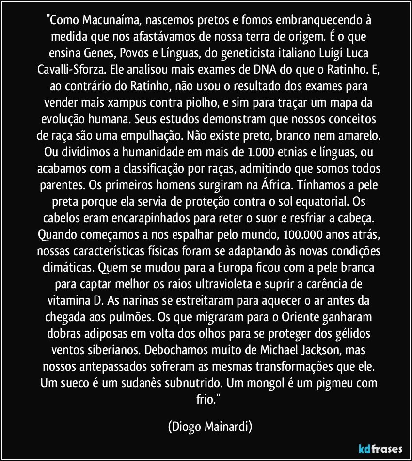 ''Como Macunaíma, nascemos pretos e fomos embranquecendo à medida que nos afastávamos de nossa terra de origem. É o que ensina Genes, Povos e Línguas, do geneticista italiano Luigi Luca Cavalli-Sforza. Ele analisou mais exames de DNA do que o Ratinho. E, ao contrário do Ratinho, não usou o resultado dos exames para vender mais xampus contra piolho, e sim para traçar um mapa da evolução humana. Seus estudos demonstram que nossos conceitos de raça são uma empulhação. Não existe preto, branco nem amarelo. Ou dividimos a humanidade em mais de 1.000 etnias e línguas, ou acabamos com a classificação por raças, admitindo que somos todos parentes. Os primeiros homens surgiram na África. Tínhamos a pele preta porque ela servia de proteção contra o sol equatorial. Os cabelos eram encarapinhados para reter o suor e resfriar a cabeça. Quando começamos a nos espalhar pelo mundo, 100.000 anos atrás, nossas características físicas foram se adaptando às novas condições climáticas. Quem se mudou para a Europa ficou com a pele branca para captar melhor os raios ultravioleta e suprir a carência de vitamina D. As narinas se estreitaram para aquecer o ar antes da chegada aos pulmões. Os que migraram para o Oriente ganharam dobras adiposas em volta dos olhos para se proteger dos gélidos ventos siberianos. Debochamos muito de Michael Jackson, mas nossos antepassados sofreram as mesmas transformações que ele. Um sueco é um sudanês subnutrido. Um mongol é um pigmeu com frio.'' (Diogo Mainardi)