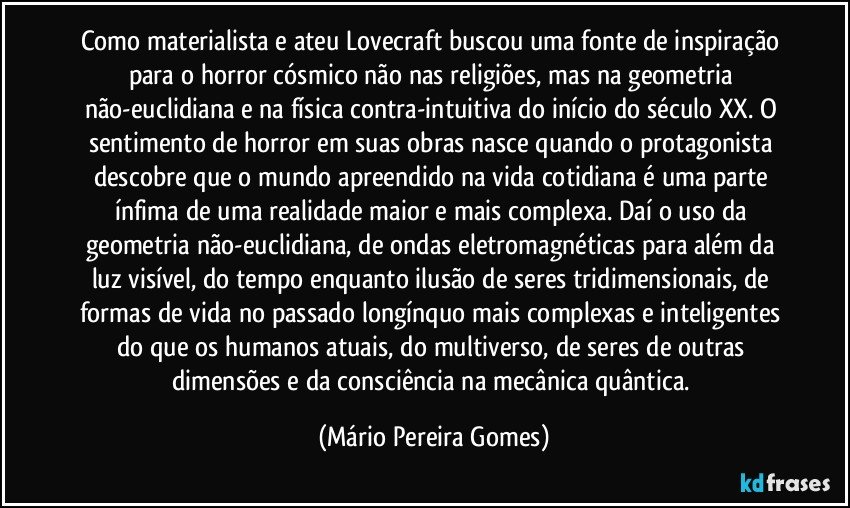 Como materialista e ateu Lovecraft buscou uma fonte de inspiração para o horror cósmico não nas religiões, mas na geometria não-euclidiana e na física contra-intuitiva do início do século XX. O sentimento de horror em suas obras nasce quando o protagonista descobre que o mundo apreendido na vida cotidiana é uma parte ínfima de uma realidade maior e mais complexa. Daí o uso da geometria não-euclidiana, de ondas eletromagnéticas para além da luz visível, do tempo enquanto ilusão de seres tridimensionais, de formas de vida no passado longínquo mais complexas e inteligentes do que os humanos atuais, do multiverso, de seres de outras dimensões e da consciência na mecânica quântica. (Mário Pereira Gomes)