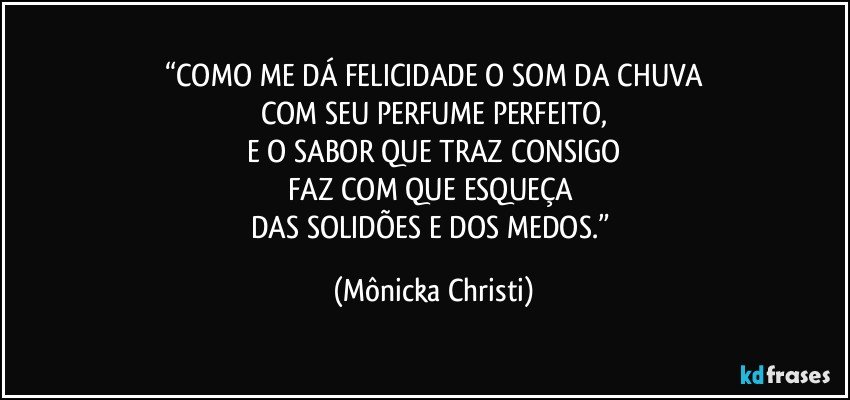 “COMO ME DÁ FELICIDADE O SOM DA CHUVA
COM SEU PERFUME PERFEITO,
E O SABOR QUE TRAZ CONSIGO
FAZ COM QUE ESQUEÇA 
DAS SOLIDÕES E DOS MEDOS.” (Mônicka Christi)