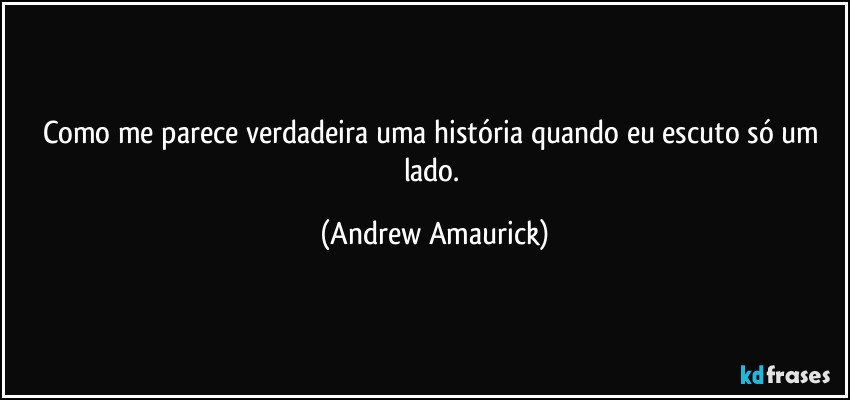 Como me parece verdadeira uma história quando eu escuto só um lado. (Andrew Amaurick)