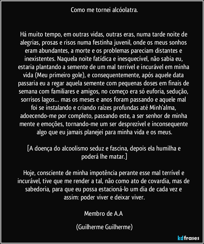 Como me tornei alcóolatra.


Há muito tempo, em outras vidas, outras eras, numa tarde/noite de alegrias, prosas e risos numa festinha juvenil, onde os meus sonhos eram abundantes, a morte e os problemas pareciam distantes e inexistentes. Naquela noite fatídica e inesquecível, não sabia eu, estaria plantando a semente de um mal terrível e incurável em minha vida (Meu primeiro gole), e consequentemente, após aquele data passaria eu a regar aquela semente com pequenas doses em finais de semana com familiares e amigos, no começo era só euforia, sedução, sorrisos lagos… mas os meses e anos foram passando e aquele mal foi se instalando e criando raízes profundas até Minh'alma, adoecendo-me por completo, passando este, a ser senhor de minha mente e emoções, tornando-me um ser desprezível e inconsequente algo que eu jamais planejei para minha vida e os meus.

[A doença do alcoolismo seduz e fascina, depois ela humilha e poderá lhe matar.]

Hoje, consciente de minha impotência perante esse mal terrível e incurável, tive que me render a tal, não como ato de covardia, mas de sabedoria, para que eu possa estacioná-lo um dia de cada vez e assim: poder viver e deixar viver.

Membro de A.A (Guilherme Guilherme)