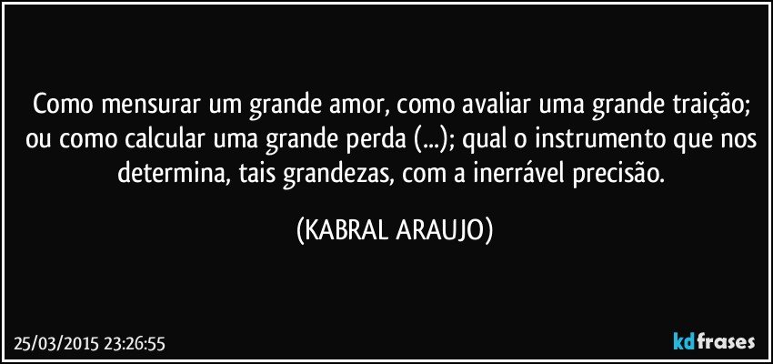 Como mensurar um grande amor, como avaliar uma grande traição; ou como calcular uma grande perda (...); qual o instrumento que nos determina, tais grandezas, com a inerrável precisão. (KABRAL ARAUJO)
