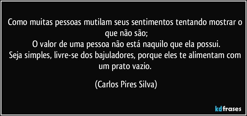 Como muitas pessoas mutilam seus sentimentos tentando mostrar o que não são;
O valor de uma pessoa não está naquilo que ela possui.
Seja simples, livre-se dos bajuladores, porque eles te alimentam com um prato vazio. (Carlos Pires Silva)