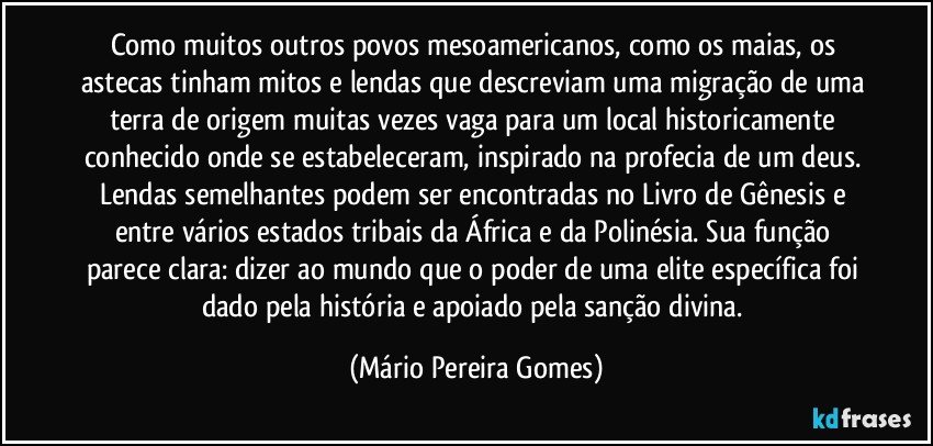 Como muitos outros povos mesoamericanos, como os maias, os astecas tinham mitos e lendas que descreviam uma migração de uma terra de origem muitas vezes vaga para um local historicamente conhecido onde se estabeleceram, inspirado na profecia de um deus. Lendas semelhantes podem ser encontradas no Livro de Gênesis e entre vários estados tribais da África e da Polinésia. Sua função parece clara: dizer ao mundo que o poder de uma elite específica foi dado pela história e apoiado pela sanção divina. (Mário Pereira Gomes)