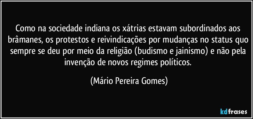 Como na sociedade indiana os xátrias estavam subordinados aos brâmanes, os protestos e reivindicações por mudanças no status quo sempre se deu por meio da religião (budismo e jainismo) e não pela invenção de novos regimes políticos. (Mário Pereira Gomes)