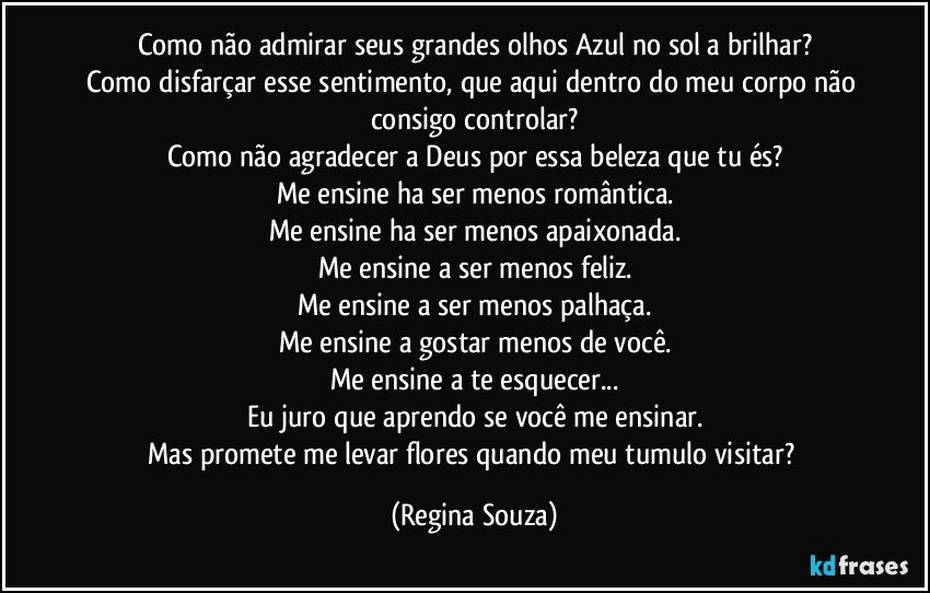 Como não admirar seus grandes olhos Azul no sol a brilhar?
Como disfarçar esse sentimento, que aqui dentro do meu corpo não consigo controlar?
Como não agradecer a Deus por essa beleza que tu és?
Me ensine ha ser menos romântica.
Me ensine ha ser menos apaixonada.
Me ensine a ser menos feliz.
Me ensine a ser menos palhaça.
Me ensine a gostar menos de você.
Me ensine a te esquecer...
Eu juro que aprendo se você me ensinar.
Mas promete me levar flores quando meu tumulo visitar? (Regina Souza)