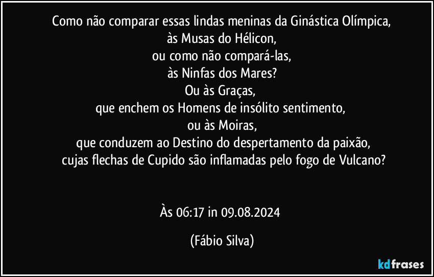 ⁠Como não comparar essas lindas meninas da Ginástica Olímpica, 
às Musas do Hélicon,
 ou como não compará-las, 
às Ninfas dos Mares?
Ou às Graças, 
que enchem os Homens de insólito sentimento, 
ou às Moiras,
 que conduzem ao Destino do despertamento da paixão,
 cujas flechas de Cupido são inflamadas pelo fogo de Vulcano?


Às 06:17 in 09.08.2024 (Fábio Silva)