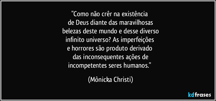 "Como não crêr na existência 
de Deus diante das maravilhosas
belezas deste mundo e desse diverso
infinito universo? As imperfeições 
e horrores são produto derivado 
das inconsequentes ações de
incompetentes seres humanos." (Mônicka Christi)