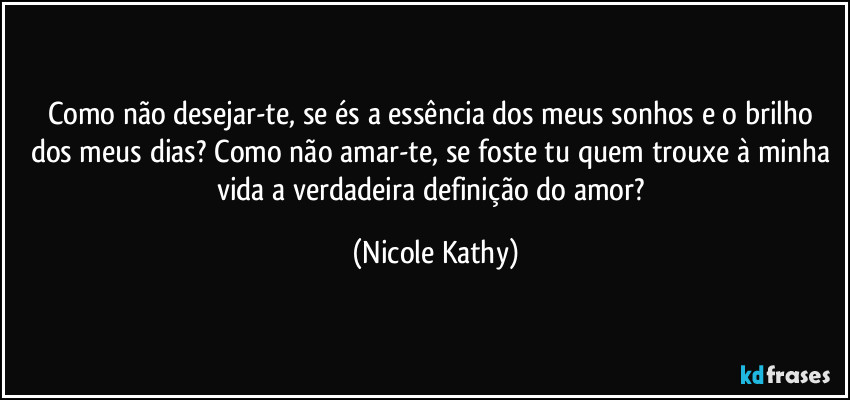 Como não desejar-te, se és a essência dos meus sonhos e o brilho dos meus dias? Como não amar-te, se foste tu quem trouxe à minha vida a verdadeira definição do amor? (Nicole Kathy)