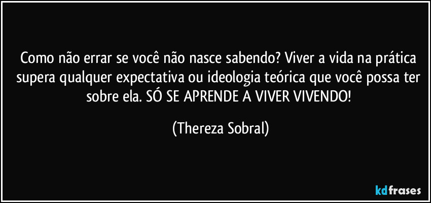 Como não errar se você não nasce sabendo? Viver a vida na prática supera qualquer expectativa ou ideologia teórica que você possa ter sobre ela. SÓ SE APRENDE A VIVER VIVENDO! (Thereza Sobral)