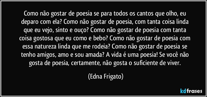 Como não gostar de poesia se para todos os cantos que olho, eu deparo com ela? Como não gostar de poesia, com tanta coisa linda que eu vejo, sinto e ouço? Como não gostar de poesia com tanta coisa gostosa que eu como e bebo? Como não gostar de poesia com essa natureza linda que me rodeia? Como não gostar de poesia se tenho amigos, amo e sou amada? A vida é uma poesia! Se você não gosta de poesia, certamente, não gosta o suficiente de viver. (Edna Frigato)