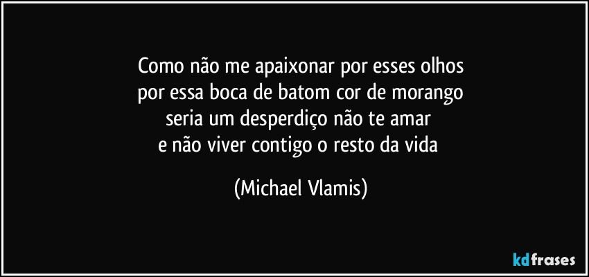 Como não me apaixonar por esses olhos
por essa boca de batom cor de morango
seria um desperdiço não te amar 
e não viver contigo o resto da vida (Michael Vlamis)