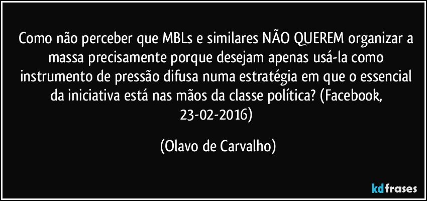 Como não perceber que MBLs e similares NÃO QUEREM organizar a massa precisamente porque desejam apenas usá-la como instrumento de pressão difusa numa estratégia em que o essencial da iniciativa está nas mãos da classe política? (Facebook, 23-02-2016) (Olavo de Carvalho)