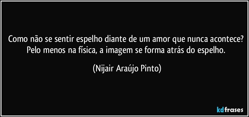 Como não se sentir espelho diante de um amor que nunca acontece? Pelo menos na física, a imagem se forma atrás do espelho. (Nijair Araújo Pinto)