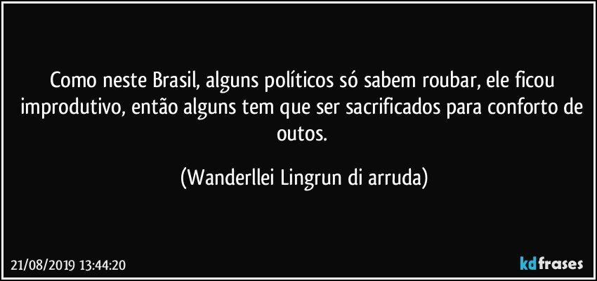 Como neste Brasil, alguns políticos só sabem roubar, ele ficou improdutivo, então alguns tem que ser sacrificados para conforto de outos. (Wanderllei Lingrun di arruda)