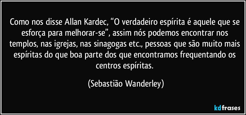Como nos disse Allan Kardec, “O verdadeiro espírita é aquele que se esforça para melhorar-se”, assim nós podemos encontrar nos templos, nas igrejas, nas sinagogas etc., pessoas que são muito mais espíritas do que boa parte dos que encontramos frequentando os centros espíritas. (Sebastião Wanderley)