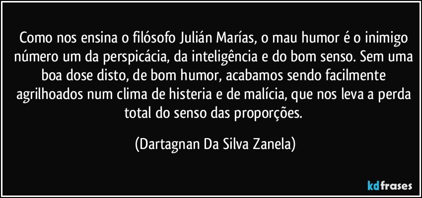 Como nos ensina o filósofo Julián Marías, o mau humor é o inimigo número um da perspicácia, da inteligência e do bom senso. Sem uma boa dose disto, de bom humor, acabamos sendo facilmente agrilhoados num clima de histeria e de malícia, que nos leva a perda total do senso das proporções. (Dartagnan Da Silva Zanela)