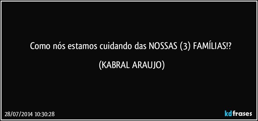 Como nós estamos cuidando das NOSSAS (3) FAMÍLIAS!? (KABRAL ARAUJO)