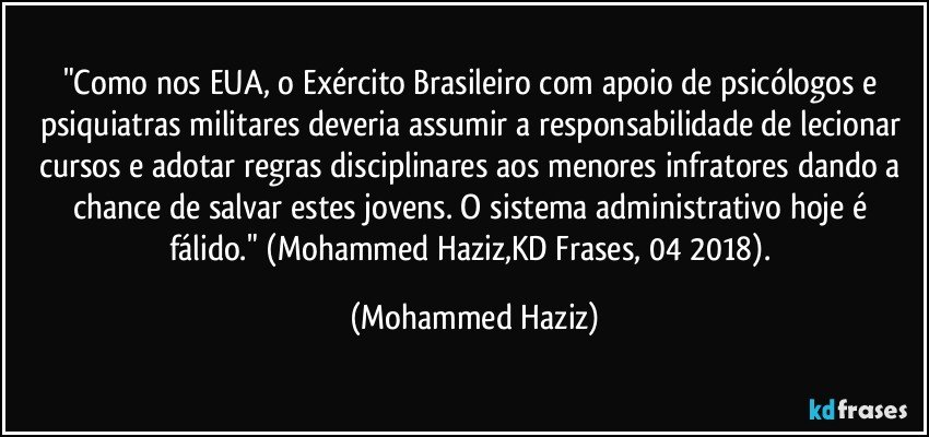 "Como nos EUA, o Exército Brasileiro com apoio de psicólogos e psiquiatras militares deveria assumir a responsabilidade de lecionar cursos e adotar regras disciplinares aos menores infratores dando a chance de salvar estes jovens. O sistema administrativo hoje é  fálido." (Mohammed Haziz,KD Frases, 04/2018). (Mohammed Haziz)